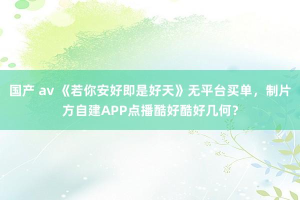 国产 av 《若你安好即是好天》无平台买单，制片方自建APP点播酷好酷好几何？