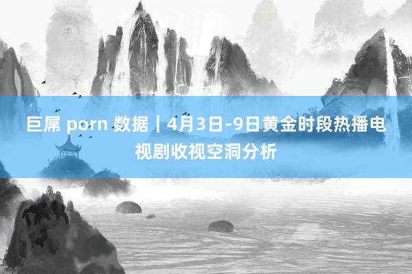 巨屌 porn 数据｜4月3日-9日黄金时段热播电视剧收视空洞分析