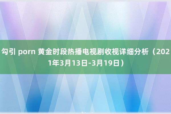 勾引 porn 黄金时段热播电视剧收视详细分析（2021年3月13日-3月19日）