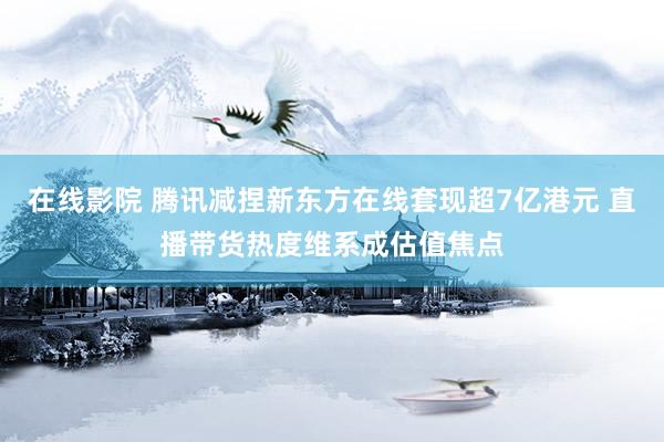 在线影院 腾讯减捏新东方在线套现超7亿港元 直播带货热度维系成估值焦点