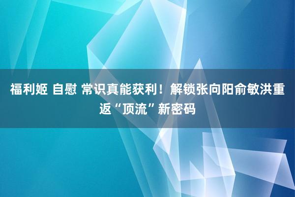 福利姬 自慰 常识真能获利！解锁张向阳俞敏洪重返“顶流”新密码