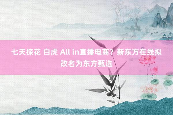 七天探花 白虎 All in直播电商？新东方在线拟改名为东方甄选