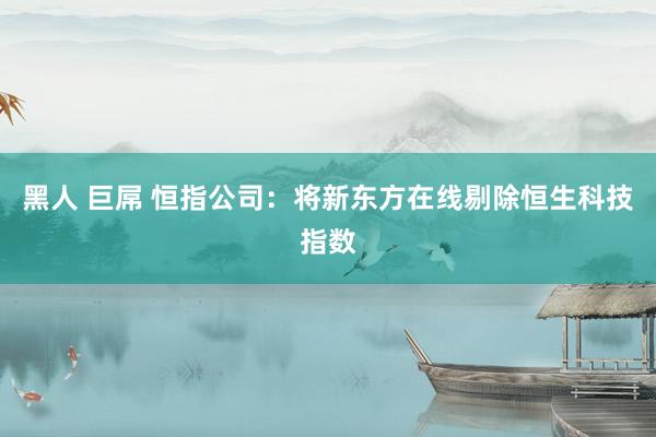 黑人 巨屌 恒指公司：将新东方在线剔除恒生科技指数