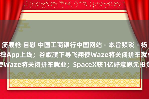 筋膜枪 自慰 中国工商银行中国网站－本旨频谈－杨清清栏目－东方甄选孤独App上线；谷歌旗下导飞翔使Waze将关闭拼车就业；SpaceX获1亿好意思元投资