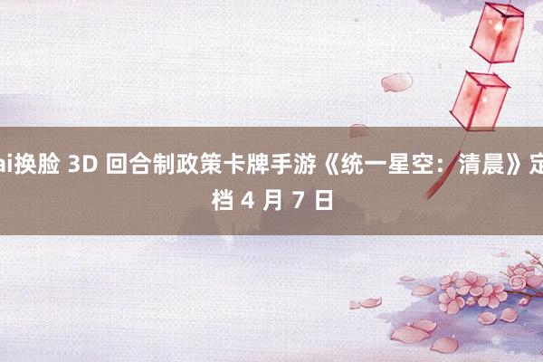 ai换脸 3D 回合制政策卡牌手游《统一星空：清晨》定档 4 月 7 日