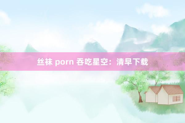 丝袜 porn 吞吃星空：清早下载