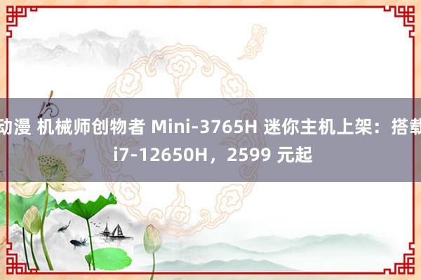 动漫 机械师创物者 Mini-3765H 迷你主机上架：搭载 i7-12650H，2599 元起