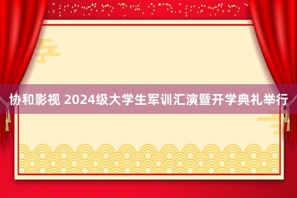 协和影视 2024级大学生军训汇演暨开学典礼举行