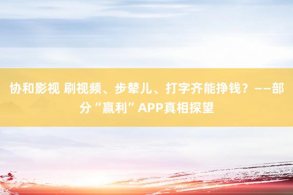 协和影视 刷视频、步辇儿、打字齐能挣钱？——部分“赢利”APP真相探望