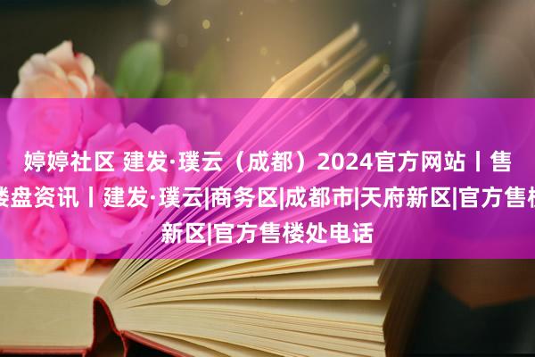 婷婷社区 建发·璞云（成都）2024官方网站丨售楼处丨楼盘资讯丨建发·璞云|商务区|成都市|天府新区|官方售楼处电话