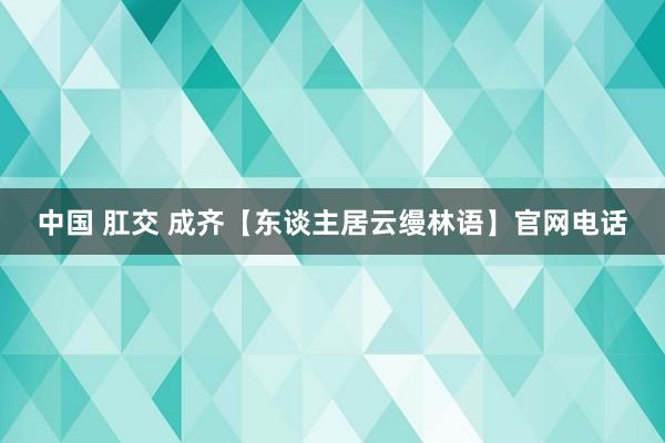 中国 肛交 成齐【东谈主居云缦林语】官网电话