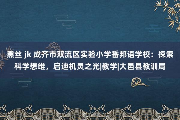 黑丝 jk 成齐市双流区实验小学番邦语学校：探索科学想维，启迪机灵之光|教学|大邑县教训局